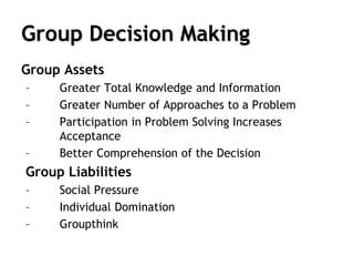 Group Decision Making
Group Assets
– Greater Total Knowledge and Information
– Greater Number of Approaches to a Problem
– Participation in Problem Solving Increases
Acceptance
– Better Comprehension of the Decision
Group Liabilities
– Social Pressure
– Individual Domination
– Groupthink
 