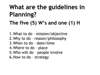What are the guidelines in
Planning?
The five (5) W’s and one (1) H
1.What to do – mission/objective
2.Why to do – reason/philosophy
3.When to do – date/time
4.Where to do – place
5.Who will do – people involve
6.How to do – strategy
 