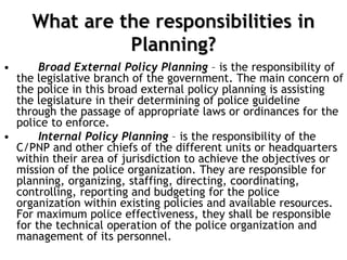 What are the responsibilities in
Planning?
• Broad External Policy Planning – is the responsibility of
the legislative branch of the government. The main concern of
the police in this broad external policy planning is assisting
the legislature in their determining of police guideline
through the passage of appropriate laws or ordinances for the
police to enforce.
• Internal Policy Planning – is the responsibility of the
C/PNP and other chiefs of the different units or headquarters
within their area of jurisdiction to achieve the objectives or
mission of the police organization. They are responsible for
planning, organizing, staffing, directing, coordinating,
controlling, reporting and budgeting for the police
organization within existing policies and available resources.
For maximum police effectiveness, they shall be responsible
for the technical operation of the police organization and
management of its personnel.
 