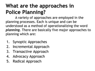 What are the approaches in
Police Planning?
1. Synoptic Approaches
2. Incremental Approach
3. Transactive Approach
4. Advocacy Approach
5. Radical Approach
A variety of approaches are employed in the
planning processes. Each is unique and can be
understood as a method of operationalizing the word
planning. There are basically five major approaches to
planning which are:
 
