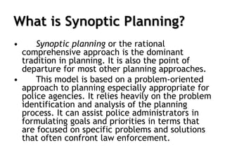 What is Synoptic Planning?
• Synoptic planning or the rational
comprehensive approach is the dominant
tradition in planning. It is also the point of
departure for most other planning approaches.
• This model is based on a problem-oriented
approach to planning especially appropriate for
police agencies. It relies heavily on the problem
identification and analysis of the planning
process. It can assist police administrators in
formulating goals and priorities in terms that
are focused on specific problems and solutions
that often confront law enforcement.
 