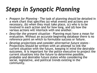 Steps in Synoptic Planning
• Prepare for Planning – The task of planning should be detailed in
a work chart that specifies (a) what events and actions are
necessary, (b) when they must take place, (c) who is to be
involved in each action and for how long, and (d) how the
various actions will interlock with one another.
• Describe the present situation – Planning must have a mean for
evaluation. Without an accurate beginning database there is no
reference point on which to formulate success or failure.
• Develop projections and consider alternative future states –
Projections should be written with an attempt to link the
current situation with the future, keeping in mind the desirable
outcomes. It is important for the police executive to project the
current situations into the future to determine possible,
probable and desirable future states while considering the
social, legislative, and political trends existing in the
community.
 