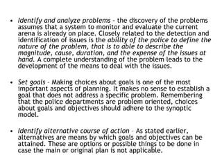 • Identify and analyze problems – the discovery of the problems
assumes that a system to monitor and evaluate the current
arena is already on place. Closely related to the detection and
identification of issues is the ability of the police to define the
nature of the problem, that is to able to describe the
magnitude, cause, duration, and the expense of the issues at
hand. A complete understanding of the problem leads to the
development of the means to deal with the issues.
• Set goals – Making choices about goals is one of the most
important aspects of planning. It makes no sense to establish a
goal that does not address a specific problem. Remembering
that the police departments are problem oriented, choices
about goals and objectives should adhere to the synoptic
model.
• Identify alternative course of action – As stated earlier,
alternatives are means by which goals and objectives can be
attained. These are options or possible things to be done in
case the main or original plan is not applicable.
 
