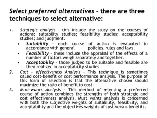 Select preferred alternatives – there are three
techniques to select alternative:
1. Strategic analysis – this include the study on the courses of
actions; suitability studies; feasibility studies; acceptability
studies; and judgment.
• Suitability – each course of action is evaluated in
accordance with general policies, rules and laws.
• Feasibility – these include the appraisal of the effects of a
number of factors weigh separately and together.
• Acceptability – those judged to be suitable and feasible are
then realized in acceptability studies.
2. Cost – effectiveness Analysis – This technique is sometimes
called cost-benefit or cost performance analysis. The purpose of
this form of selection is that the alternative chosen should
maximize the ratio of benefit to cost.
3. Must-wants Analysis – This method of selecting a preferred
course of action combines the strengths of both strategic and
cost effectiveness analysis. Must wants analysis is concerned
with both the subjective weights of suitability, feasibility, and
acceptability and the objectives weights of cost versus benefits.
 