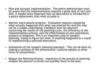 • Plan and carryout implementation – The police administrator must
be aware that the implementation requires a great deal of tact and
skill. It maybe more important how an alternative is introduced to
a police department than what actually is.
• Monitor and evaluate progress – Evaluation requires comparing
what actually happened with what was planned for-and this may
not be a simple undertaking. Feedback must be obtained
concerning the results of the planning cycle, the efficiency of the
implementation process, and the effectiveness of new procedures,
projects or programs. This is an important step of synoptic
planning, trying to figure out what, if anything happened as a result
of implementing a selected alternative.
• Summation of the synoptic planning approach – This can be done by
making a summary of the presentation, could be tabular or other
forms of presentation.
• Repeat the Planning Process – repetition of the process of planning
enables the planner to thresh out possible flaws in the plan.
 