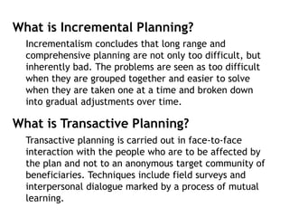 What is Incremental Planning?
Incrementalism concludes that long range and
comprehensive planning are not only too difficult, but
inherently bad. The problems are seen as too difficult
when they are grouped together and easier to solve
when they are taken one at a time and broken down
into gradual adjustments over time.
What is Transactive Planning?
Transactive planning is carried out in face-to-face
interaction with the people who are to be affected by
the plan and not to an anonymous target community of
beneficiaries. Techniques include field surveys and
interpersonal dialogue marked by a process of mutual
learning.
 