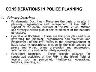 CONSIDERATIONS IN POLICE PLANNING
1. Primary Doctrines
• Fundamental Doctrines – These are the basic principles in
planning, organization and management of the PNP in
support of the overall pursuits of the PNP Vision, Mission
and strategic action plan of the attainment of the national
objectives.
• Operational Doctrines – These are the principles and rules
governing the planning, organization and direction and
employment of the PNP forces in the accomplishment of
basic security operational mission in the maintenance of
peace and order, crime prevention and suppression,
internal security and public safety operation.
• Functional Doctrines – These provide guidance for
specialized activities of the PNP in the broad field of
interest such as personnel, intelligence, operations,
logistics, planning, etc.
 