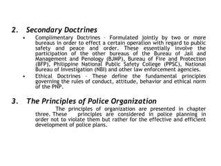 2. Secondary Doctrines
• Complimentary Doctrines – Formulated jointly by two or more
bureaus in order to effect a certain operation with regard to public
safety and peace and order. These essentially involve the
participation of the other bureaus of the Bureau of Jail and
Management and Penology (BJMP), Bureau of Fire and Protection
(BFP), Philippine National Public Safety College (PPSC), National
Bureau of Investigation (NBI) and other law enforcement agencies.
• Ethical Doctrines – These define the fundamental principles
governing the rules of conduct, attitude, behavior and ethical norm
of the PNP.
3. The Principles of Police Organization
The principles of organization are presented in chapter
three. These principles are considered in police planning in
order not to violate them but rather for the effective and efficient
development of police plans.
 