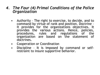 4. The Four (4) Primal Conditions of the Police
Organization
• Authority – The right to exercise, to decide, and to
command by virtue of rank and position. Doctrine –
It provides for the organizations objectives. It
provides the various actions. Hence, policies,
procedures, rules and regulations of the
organization are based on the statement of
doctrines.
• Cooperation or Coordination
• Discipline – It is imposed by command or self-
restraint to insure supportive behavior.
 