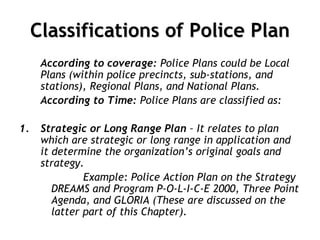 Classifications of Police Plan
According to coverage: Police Plans could be Local
Plans (within police precincts, sub-stations, and
stations), Regional Plans, and National Plans.
According to Time: Police Plans are classified as:
1. Strategic or Long Range Plan – It relates to plan
which are strategic or long range in application and
it determine the organization’s original goals and
strategy.
Example: Police Action Plan on the Strategy
DREAMS and Program P-O-L-I-C-E 2000, Three Point
Agenda, and GLORIA (These are discussed on the
latter part of this Chapter).
 