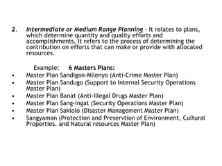 2. Intermediate or Medium Range Planning – It relates to plans,
which determine quantity and quality efforts and
accomplishments. It refers to the process of determining the
contribution on efforts that can make or provide with allocated
resources.
Example: 6 Masters Plans:
• Master Plan Sandigan-Milenyo (Anti-Crime Master Plan)
• Master Plan Sandugo (Support to Internal Security Operations
Master Plan)
• Master Plan Banat (Anti-Illegal Drugs Master Plan)
• Master Plan Sang-ingat (Security Operations Master Plan)
• Master Plan Saklolo (Disaster Management Master Plan)
• Sangyaman (Protection and Preservtion of Environment, Cultural
Properties, and Natural resources Master Plan)
 