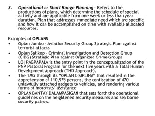 3. Operational or Short Range Planning – Refers to the
productions of plans, which determine the schedule of special
activity and are applicable from one week or less than year
duration. Plan that addresses immediate need which are specific
and how it can be accomplished on time with available allocated
resources.
Examples of OPLANS
• Oplan Jumbo – Aviation Security Group Strategic Plan against
terrorist attacks
• Oplan Salikop – Criminal Investigation and Detection Group
(CIDG) Strategic Plan against Organized Crime Groups
• LOI PAGPAPALA is the entry point in the conceptualization of the
PNP Pastoral Program for the next five years with a Total Human
Development Approach (THD Approach).
• The TMG through its “OPLAN DISIPLINA” that resulted in the
apprehension of 110,975 persons, the confiscation of 470
unlawfully attached gadgets to vehicles, and rendering various
forms of motorists’ assistance.
• OPLAN BANTAY DALAMPASIGAN that sets forth the operational
guidelines on the heightened security measures and sea borne
security patrols.
 