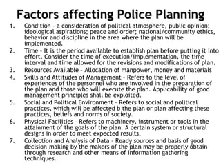 Factors affecting Police Planning
1. Condition – a consideration of political atmosphere, public opinion;
ideological aspirations; peace and order; national/community ethics,
behavior and discipline in the area where the plan will be
implemented.
2. Time – It is the period available to establish plan before putting it into
effort. Consider the time of execution/implementation, the time
interval and time allowed for the revisions and modifications of plan.
3. Resources Available – Allocation of manpower, money and materials
4. Skills and Attitudes of Management – Refers to the level of
experiences of the personnel who are involved in the preparation of
the plan and those who will execute the plan. Applicability of good
management principles shall be exploited.
5. Social and Political Environment – Refers to social and political
practices, which will be affected b the plan or plan affecting these
practices, beliefs and norms of society.
6. Physical Facilities – Refers to machinery, instrument or tools in the
attainment of the goals of the plan. A certain system or structural
designs in order to meet expected results.
7. Collection and Analysis of Data – Ready sources and basis of good
decision-making by the makers of the plan may be properly obtain
through research and other means of information gathering
techniques.
 