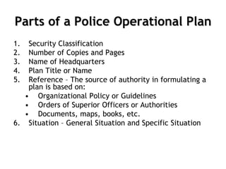 Parts of a Police Operational Plan
1. Security Classification
2. Number of Copies and Pages
3. Name of Headquarters
4. Plan Title or Name
5. Reference – The source of authority in formulating a
plan is based on:
• Organizational Policy or Guidelines
• Orders of Superior Officers or Authorities
• Documents, maps, books, etc.
6. Situation – General Situation and Specific Situation
 