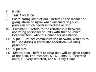 7. Mission
8. Task Allocation
9. Coordinating Instructions – Refers to the manner of
giving alarm or signal when encountering such
problems which needs immediate action
10. Command – Refers to the relationship between
operating personnel or units with that of Police
Headquarters; who to summon for assistance.
11. Signal – Defines communication network, which is to
be used during a particular operation like using
passwords.
12. Signature
13. Distribution – Refers to what unit will be given copies
of the plan. For instance, A – All units, B – Selected
units, C – Very selected, and D – Only 1 unit
 