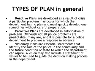 TYPES OF PLAN in general
• Reactive Plans are developed as a result of crisis.
A particular problem may occur for which the
department has no plan and must quickly develop one,
sometimes without careful preparation.
• Proactive Plans are developed in anticipation of
problems. Although not all police problems are
predictable, many are, and it is possible for a police
department to prepare a response in advance.
• Visionary Plans are essential statements that
identify the role of the police in the community and
the future condition or state to which the department
can aspire. A vision may also include a statement of
values to be used to guide the decision making process
in the department.
 