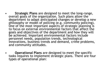 • Strategic Plans are designed to meet the long-range,
overall goals of the organization. Such plans allow the
department to adapt anticipated changes or develop a new
philosophy or model of policing (e.g. community policing).
One of the most important aspects of strategic planning is
to focus on external environmental factors that affect the
goals and objectives of the department and how they will
be achieved. Important environmental factors include
personnel needs, population trends, technological
innovations, business trends and demand, crime problems,
and community attitudes.
• Operational Plans are designed to meet the specific
tasks requires to implement strategic plans. There are four
types of operational plan:
 