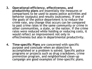 3. Operational-efficiency, effectiveness, and
productivity plans are essentially the measures or
comparisons to be used to assess police activities and
behavior (outputs) and results (outcomes). If one of
the goals of the police department is to reduce the
crime rate, any change that occurs can be compared
to past crime rates in the same community or crime in
other communities, a state, or the nation. If the crime
rates were reduced while holding or reducing costs, it
would reflect an improvement not only in
effectiveness but also in departmental productivity.
4. Time-specific Plans are concerned with specific
purpose and conclude when an objective is
accomplished or a problem is solved. Specific police
programs or projects such as drug crackdown, crime
prevention program, and neighborhood clean-up
campaign are good examples of time-specific plans.
 