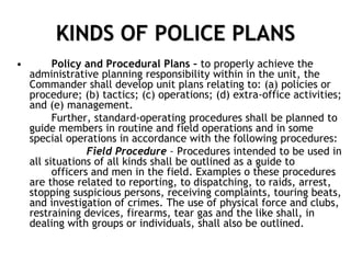 KINDS OF POLICE PLANS
• Policy and Procedural Plans – to properly achieve the
administrative planning responsibility within in the unit, the
Commander shall develop unit plans relating to: (a) policies or
procedure; (b) tactics; (c) operations; (d) extra-office activities;
and (e) management.
Further, standard-operating procedures shall be planned to
guide members in routine and field operations and in some
special operations in accordance with the following procedures:
Field Procedure – Procedures intended to be used in
all situations of all kinds shall be outlined as a guide to
officers and men in the field. Examples o these procedures
are those related to reporting, to dispatching, to raids, arrest,
stopping suspicious persons, receiving complaints, touring beats,
and investigation of crimes. The use of physical force and clubs,
restraining devices, firearms, tear gas and the like shall, in
dealing with groups or individuals, shall also be outlined.
 