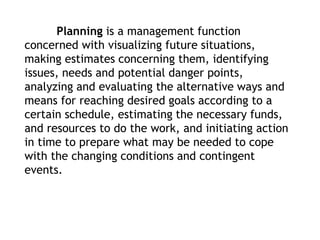 Planning is a management function
concerned with visualizing future situations,
making estimates concerning them, identifying
issues, needs and potential danger points,
analyzing and evaluating the alternative ways and
means for reaching desired goals according to a
certain schedule, estimating the necessary funds,
and resources to do the work, and initiating action
in time to prepare what may be needed to cope
with the changing conditions and contingent
events.
 