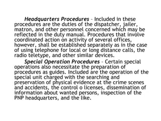Headquarters Procedures – Included in these
procedures are the duties of the dispatcher, jailer,
matron, and other personnel concerned which may be
reflected in the duty manual. Procedures that involve
coordinated action on activity of several offices,
however, shall be established separately as in the case
of using telephone for local or long distance calls, the
radio teletype, and other similar devices.
Special Operation Procedures – Certain special
operations also necessitate the preparation of
procedures as guides. Included are the operation of the
special unit charged with the searching and
preservation of physical evidence at the crime scenes
and accidents, the control o licenses, dissemination of
information about wanted persons, inspection of the
PNP headquarters, and the like.
 