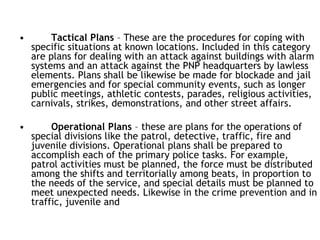 • Tactical Plans – These are the procedures for coping with
specific situations at known locations. Included in this category
are plans for dealing with an attack against buildings with alarm
systems and an attack against the PNP headquarters by lawless
elements. Plans shall be likewise be made for blockade and jail
emergencies and for special community events, such as longer
public meetings, athletic contests, parades, religious activities,
carnivals, strikes, demonstrations, and other street affairs.
• Operational Plans – these are plans for the operations of
special divisions like the patrol, detective, traffic, fire and
juvenile divisions. Operational plans shall be prepared to
accomplish each of the primary police tasks. For example,
patrol activities must be planned, the force must be distributed
among the shifts and territorially among beats, in proportion to
the needs of the service, and special details must be planned to
meet unexpected needs. Likewise in the crime prevention and in
traffic, juvenile and
 