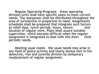 Regular Operating Programs – these operating
division/units shall have specific plans to meet current
needs. The manpower shall be distributed throughout the
area of jurisdiction in proportion to need. Assignments
schedules shall be prepared that integrate such factors
as relief days, lunch periods, hours, nature, and
location of regular work. Plans shall assure suitable
supervision, which become difficult when the regular
assignment is integrated to deal with this short time
periodic needs.
Meeting usual needs – the usual needs may arise in
any field of police activity and nearly always met in the
detective, vise and juvenile division by temporary
readjustment of regular assignment.
 