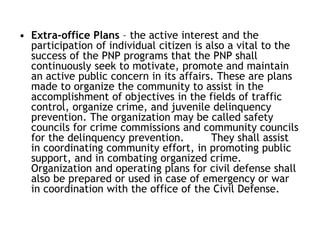 • Extra-office Plans – the active interest and the
participation of individual citizen is also a vital to the
success of the PNP programs that the PNP shall
continuously seek to motivate, promote and maintain
an active public concern in its affairs. These are plans
made to organize the community to assist in the
accomplishment of objectives in the fields of traffic
control, organize crime, and juvenile delinquency
prevention. The organization may be called safety
councils for crime commissions and community councils
for the delinquency prevention. They shall assist
in coordinating community effort, in promoting public
support, and in combating organized crime.
Organization and operating plans for civil defense shall
also be prepared or used in case of emergency or war
in coordination with the office of the Civil Defense.
 