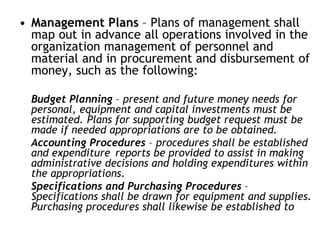 • Management Plans – Plans of management shall
map out in advance all operations involved in the
organization management of personnel and
material and in procurement and disbursement of
money, such as the following:
Budget Planning – present and future money needs for
personal, equipment and capital investments must be
estimated. Plans for supporting budget request must be
made if needed appropriations are to be obtained.
Accounting Procedures – procedures shall be established
and expenditure reports be provided to assist in making
administrative decisions and holding expenditures within
the appropriations.
Specifications and Purchasing Procedures –
Specifications shall be drawn for equipment and supplies.
Purchasing procedures shall likewise be established to
 