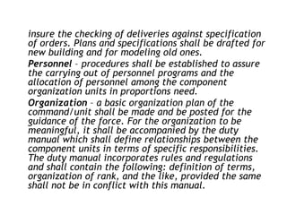 insure the checking of deliveries against specification
of orders. Plans and specifications shall be drafted for
new building and for modeling old ones.
Personnel – procedures shall be established to assure
the carrying out of personnel programs and the
allocation of personnel among the component
organization units in proportions need.
Organization – a basic organization plan of the
command/unit shall be made and be posted for the
guidance of the force. For the organization to be
meaningful, it shall be accompanied by the duty
manual which shall define relationships between the
component units in terms of specific responsibilities.
The duty manual incorporates rules and regulations
and shall contain the following: definition of terms,
organization of rank, and the like, provided the same
shall not be in conflict with this manual.
 