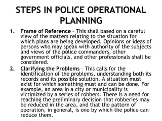 STEPS IN POLICE OPERATIONAL
PLANNING
1. Frame of Reference – This shall based on a careful
view of the matters relating to the situation for
which plans are being developed. Opinions or ideas of
persons who may speak with authority of the subjects
and views of the police commanders, other
government officials, and other professionals shall be
considered.
2. Clarifying the Problems – This calls for the
identification of the problems, understanding both its
records and its possible solution. A situation must
exist for which something must and can be done. For
example, an area in a city or municipality is
victimized by a series of robbers. There is a need for
reaching the preliminary decision that robberies may
be reduced in the area, and that the pattern of
operation, in general, is one by which the police can
reduce them.
 