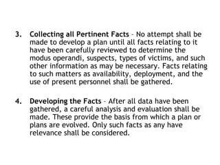 3. Collecting all Pertinent Facts – No attempt shall be
made to develop a plan until all facts relating to it
have been carefully reviewed to determine the
modus operandi, suspects, types of victims, and such
other information as may be necessary. Facts relating
to such matters as availability, deployment, and the
use of present personnel shall be gathered.
4. Developing the Facts – After all data have been
gathered, a careful analysis and evaluation shall be
made. These provide the basis from which a plan or
plans are evolved. Only such facts as any have
relevance shall be considered.
 