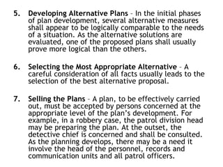 5. Developing Alternative Plans – In the initial phases
of plan development, several alternative measures
shall appear to be logically comparable to the needs
of a situation. As the alternative solutions are
evaluated, one of the proposed plans shall usually
prove more logical than the others.
6. Selecting the Most Appropriate Alternative – A
careful consideration of all facts usually leads to the
selection of the best alternative proposal.
7. Selling the Plans – A plan, to be effectively carried
out, must be accepted by persons concerned at the
appropriate level of the plan’s development. For
example, in a robbery case, the patrol division head
may be preparing the plan. At the outset, the
detective chief is concerned and shall be consulted.
As the planning develops, there may be a need it
involve the head of the personnel, records and
communication units and all patrol officers.
 