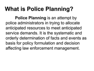 What is Police Planning?
Police Planning is an attempt by
police administrators in trying to allocate
anticipated resources to meet anticipated
service demands. It is the systematic and
orderly determination of facts and events as
basis for policy formulation and decision
affecting law enforcement management.
 