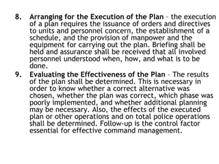8. Arranging for the Execution of the Plan – the execution
of a plan requires the issuance of orders and directives
to units and personnel concern, the establishment of a
schedule, and the provision of manpower and the
equipment for carrying out the plan. Briefing shall be
held and assurance shall be received that all involved
personnel understood when, how, and what is to be
done.
9. Evaluating the Effectiveness of the Plan – The results
of the plan shall be determined. This is necessary in
order to know whether a correct alternative was
chosen, whether the plan was correct, which phase was
poorly implemented, and whether additional planning
may be necessary. Also, the effects of the executed
plan or other operations and on total police operations
shall be determined. Follow-up is the control factor
essential for effective command management.
 