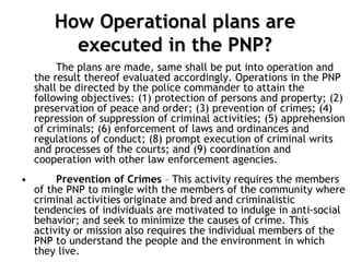 How Operational plans are
executed in the PNP?
The plans are made, same shall be put into operation and
the result thereof evaluated accordingly. Operations in the PNP
shall be directed by the police commander to attain the
following objectives: (1) protection of persons and property; (2)
preservation of peace and order; (3) prevention of crimes; (4)
repression of suppression of criminal activities; (5) apprehension
of criminals; (6) enforcement of laws and ordinances and
regulations of conduct; (8) prompt execution of criminal writs
and processes of the courts; and (9) coordination and
cooperation with other law enforcement agencies.
• Prevention of Crimes – This activity requires the members
of the PNP to mingle with the members of the community where
criminal activities originate and bred and criminalistic
tendencies of individuals are motivated to indulge in anti-social
behavior; and seek to minimize the causes of crime. This
activity or mission also requires the individual members of the
PNP to understand the people and the environment in which
they live.
 