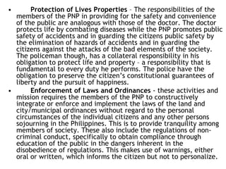 • Protection of Lives Properties – The responsibilities of the
members of the PNP in providing for the safety and convenience
of the public are analogous with those of the doctor. The doctor
protects life by combating diseases while the PNP promotes public
safety of accidents and in guarding the citizens public safety by
the elimination of hazards of accidents and in guarding the
citizens against the attacks of the bad elements of the society.
The policeman though, has a collateral responsibility in his
obligation to protect life and property – a responsibility that is
fundamental to every duty he performs. The police have the
obligation to preserve the citizen’s constitutional guarantees of
liberty and the pursuit of happiness.
• Enforcement of Laws and Ordinances - these activities and
mission requires the members of the PNP to constructively
integrate or enforce and implement the laws of the land and
city/municipal ordinances without regard to the personal
circumstances of the individual citizens and any other persons
sojourning in the Philippines. This is to provide tranquility among
members of society. These also include the regulations of non-
criminal conduct, specifically to obtain compliance through
education of the public in the dangers inherent in the
disobedience of regulations. This makes use of warnings, either
oral or written, which informs the citizen but not to personalize.
 