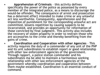 • Apprehension of Criminals – this activity defines
specifically the power of the police as possessed by every
member of the integrated police, as a means to discourage the
would-be offender. The consequence of arrest and prosecution
has a deterrent effect intended to make crime or any unlawful
act less worthwhile. Consequently, apprehension and the
imposition of punishment for the corresponding unlawful act are
committed, lessens repetition by causing suspects to be
incarcerated, and provides an opportunity for reformation of
those convicted by final judgment. This activity also includes
the recovery of stolen property in order to restrain those who
are accessories to the crime and thereby benefiting from the
gains of crime.
• Coordination and Cooperation with other Agencies – This
activity requires the duty of a commander of any unit of the PNP
and its unit subordinates to establish report or good relationship
with other law enforcement agencies of the government.
Through rapport, a police station commander and his
subordinates ma be able to maintain a harmonious working
relationship with other law enforcement agencies of the
government whereby coordination and cooperation between
them maybe established. Coordination is an essential conduct of
command.
 