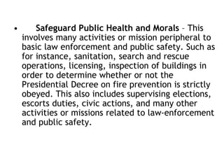 • Safeguard Public Health and Morals – This
involves many activities or mission peripheral to
basic law enforcement and public safety. Such as
for instance, sanitation, search and rescue
operations, licensing, inspection of buildings in
order to determine whether or not the
Presidential Decree on fire prevention is strictly
obeyed. This also includes supervising elections,
escorts duties, civic actions, and many other
activities or missions related to law-enforcement
and public safety.
 