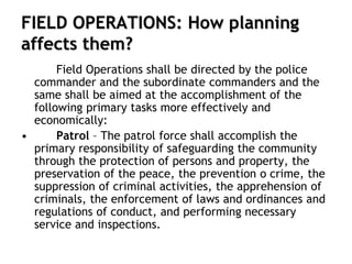 FIELD OPERATIONS: How planning
affects them?
Field Operations shall be directed by the police
commander and the subordinate commanders and the
same shall be aimed at the accomplishment of the
following primary tasks more effectively and
economically:
• Patrol – The patrol force shall accomplish the
primary responsibility of safeguarding the community
through the protection of persons and property, the
preservation of the peace, the prevention o crime, the
suppression of criminal activities, the apprehension of
criminals, the enforcement of laws and ordinances and
regulations of conduct, and performing necessary
service and inspections.
 