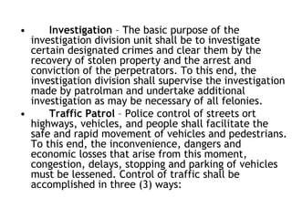 • Investigation – The basic purpose of the
investigation division unit shall be to investigate
certain designated crimes and clear them by the
recovery of stolen property and the arrest and
conviction of the perpetrators. To this end, the
investigation division shall supervise the investigation
made by patrolman and undertake additional
investigation as may be necessary of all felonies.
• Traffic Patrol – Police control of streets ort
highways, vehicles, and people shall facilitate the
safe and rapid movement of vehicles and pedestrians.
To this end, the inconvenience, dangers and
economic losses that arise from this moment,
congestion, delays, stopping and parking of vehicles
must be lessened. Control of traffic shall be
accomplished in three (3) ways:
 