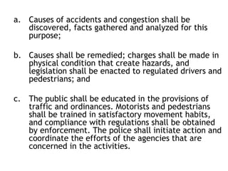 a. Causes of accidents and congestion shall be
discovered, facts gathered and analyzed for this
purpose;
b. Causes shall be remedied; charges shall be made in
physical condition that create hazards, and
legislation shall be enacted to regulated drivers and
pedestrians; and
c. The public shall be educated in the provisions of
traffic and ordinances. Motorists and pedestrians
shall be trained in satisfactory movement habits,
and compliance with regulations shall be obtained
by enforcement. The police shall initiate action and
coordinate the efforts of the agencies that are
concerned in the activities.
 