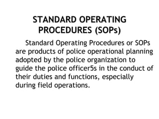 STANDARD OPERATING
PROCEDURES (SOPs)
Standard Operating Procedures or SOPs
are products of police operational planning
adopted by the police organization to
guide the police officer5s in the conduct of
their duties and functions, especially
during field operations.
 