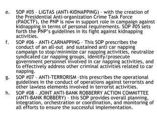 e. SOP #05 – LIGTAS (ANTI-KIDNAPPING) – with the creation of
the Presidential Anti-organization Crime Task Force
(PAOCTF), the PNP is now in support role in campaign against
kidnapping in terms of personal requirements. SOP #05 sets
forth the PNP’s guidelines in its fight against kidnapping
activities.
f. SOP #06 – ANTI-CARNAPPING – This SOP prescribes the
conduct of an all-out and sustained anti car napping
campaign to stop/minimize car napping activities, neutralize
syndicated car napping groups, identify/prosecute
government personnel involved in car napping activities, and
to effectively address other criminal activities related to car
napping.
g. SOP #07 – ANTI-TERRORISM –this prescribes the operational
guidelines in the conduct of operations against terrorists and
other lawless elements involved in terrorist activities.
h. SOP #08 – JOINT ANTI-BANK ROBBERRY ACTION COMMITTEE
(ANTI-BANK ROBBERY) – this SOP provides overall planning,
integration, orchestration or coordination, and monitoring of
all efforts to ensure the successful implementation.
 
