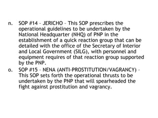 n. SOP #14 – JERICHO – This SOP prescribes the
operational guidelines to be undertaken by the
National Headquarter (NHQ) of PNP in the
establishment of a quick reaction group that can be
detailed with the office of the Secretary of Interior
and Local Government (SILG), with personnel and
equipment requires of that reaction group supported
by the PNP.
o. SOP #15 – NENA (ANTI-PROSTITUTION/VAGRANCY) –
This SOP sets forth the operational thrusts to be
undertaken by the PNP that will spearheaded the
fight against prostitution and vagrancy.
 