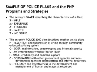 SAMPLE OF POLICE PLANS and the PNP
Programs and Strategies
• The acronym SMART describing the characteristics of a Plan:
S – IMPLE
M – EASURABLE
A – TTAINABLE
R – EALISTIC
T – IME BOUND
• The acronym POLICE 2000 also describes another police plan:
P – REVENTION and suppression of crime through community
oriented policing system
O – ODER, maintenance, peacekeeping and internal security
L – AW enforcement without fear or favor
I - MAGE, credibility and common support
C – OORDINATION with other government agencies and non-
government agencies organizations and internal securities
E – FFICIENCY and effectiveness in the development and
management of human and material resources
 