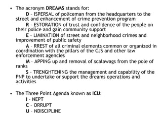 • The acronym DREAMS stands for:
D – ISPERSAL of policeman from the headquarters to the
street and enhancement of crime prevention program
R – ESTORATION of trust and confidence of the people on
their police and gain community support
E – LIMINATION of street and neighborhood crimes and
improvement of public safety
A – RREST of all criminal elements common or organized in
coordination with the pillars of the CJS and other law
enforcement agencies
M – APPING up and removal of scalawags from the pole of
ranks
S – TRENGHTENING the management and capability of the
PNP to undertake or support the dreams operations and
activities
• The Three Point Agenda known as ICU:
I – NEPT
C – ORRUPT
U – NDISCIPLINE
 