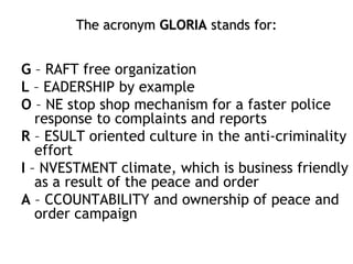 The acronym GLORIA stands for:
G – RAFT free organization
L – EADERSHIP by example
O – NE stop shop mechanism for a faster police
response to complaints and reports
R – ESULT oriented culture in the anti-criminality
effort
I – NVESTMENT climate, which is business friendly
as a result of the peace and order
A – CCOUNTABILITY and ownership of peace and
order campaign
 