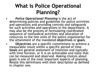What is Police Operational
Planning?
• Police Operational Planning is the act of
determining policies and guidelines for police activities
and operations and providing controls and safeguards
for such activities and operations in the department. It
may also be the process of formulating coordinated
sequence of methodical activities and allocation of
resources to the line units of the police organization for
the attainment of the mandated objectives or goals.
• Objectives are a specific commitment to achieve a
measurable result within a specific period of time.
Goals are general statement of intention and typically
with time horizon, or it is an achievable end state that
can be measured and observed. Making choices about
goals is one of the most important aspects of planning.
Relate this definitions with their description as defined
in chapter one.
 