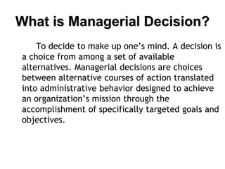 What is Managerial Decision?
To decide to make up one’s mind. A decision is
a choice from among a set of available
alternatives. Managerial decisions are choices
between alternative courses of action translated
into administrative behavior designed to achieve
an organization’s mission through the
accomplishment of specifically targeted goals and
objectives.
 